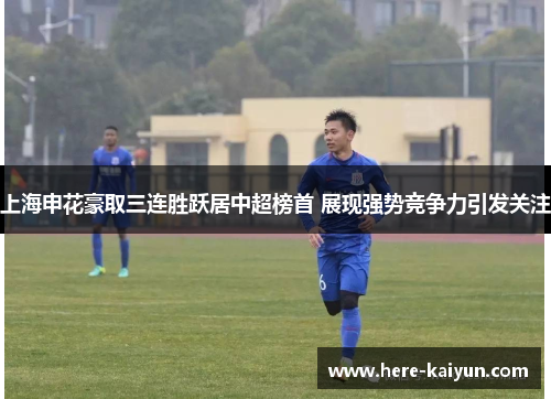 上海申花豪取三连胜跃居中超榜首 展现强势竞争力引发关注