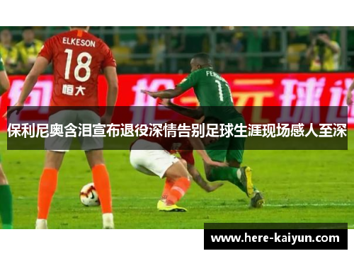 保利尼奥含泪宣布退役深情告别足球生涯现场感人至深 保利尼奥含泪宣布退役深情告别足球生涯现场感人至深