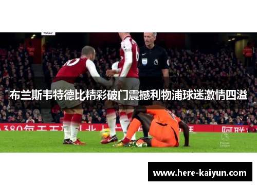 布兰斯韦特德比精彩破门震撼利物浦球迷激情四溢 布兰斯韦特德比精彩破门震撼利物浦球迷激情四溢